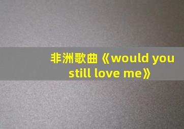 非洲歌曲《would you still love me》